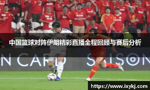 中国篮球对阵伊朗精彩直播全程回顾与赛后分析